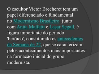 O escultor Victor Brecheret tem um
papel diferenciado e fundamental
no Modernismo Brasileiro: junto
com Anita Malfatti e Lasar Segall, é
figura importante do período
'heróico', constituindo os antecedentes
da Semana de 22, que se caracterizam
pelos acontecimentos mais importantes
na formação inicial do grupo
modernista.
 