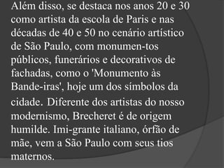 Além disso, se destaca nos anos 20 e 30
como artista da escola de Paris e nas
décadas de 40 e 50 no cenário artístico
de São Paulo, com monumen-tos
públicos, funerários e decorativos de
fachadas, como o 'Monumento às
Bande-iras', hoje um dos símbolos da
cidade. Diferente dos artistas do nosso
modernismo, Brecheret é de origem
humilde. Imi-grante italiano, órfão de
mãe, vem a São Paulo com seus tios
maternos.
 