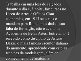 Trabalha em uma loja de calçados
durante o dia e, à noite, faz cursos no
Liceu de Artes e Ofícios.Com
economias, em 1913 seus tios o
mandam para Roma, mas dada a sua
falta de formação, não é aceito na
Academia de Belas Artes. Entretanto, é
recebido como discípulo de Arturo
Dazzi, o mais famoso escultor italiano
do momento, aprendendo com este as
técnicas da modelagem, além de
conhecimento de anatomia.
 