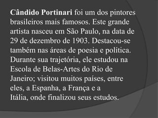 Cândido Portinari foi um dos pintores
brasileiros mais famosos. Este grande
artista nasceu em São Paulo, na data de
29 de dezembro de 1903. Destacou-se
também nas áreas de poesia e política.
Durante sua trajetória, ele estudou na
Escola de Belas-Artes do Rio de
Janeiro; visitou muitos países, entre
eles, a Espanha, a França e a
Itália, onde finalizou seus estudos.
 