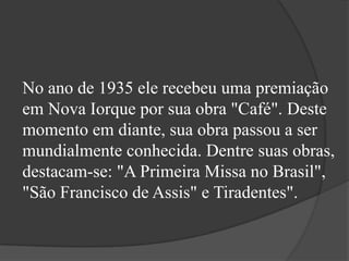 No ano de 1935 ele recebeu uma premiação
em Nova Iorque por sua obra "Café". Deste
momento em diante, sua obra passou a ser
mundialmente conhecida. Dentre suas obras,
destacam-se: "A Primeira Missa no Brasil",
"São Francisco de Assis" e Tiradentes".
 