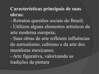 Características principais de suas
obras:
- Retratou questões sociais do Brasil;
- Utilizou alguns elementos artísticos da
arte moderna europeia;
- Suas obras de arte refletem influências
do surrealismo, cubismo e da arte dos
muralistas mexicanos;
- Arte figurativa, valorizando as
tradições da pintura
 
