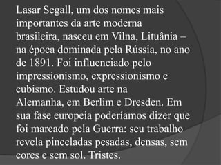 Lasar Segall, um dos nomes mais
importantes da arte moderna
brasileira, nasceu em Vilna, Lituânia –
na época dominada pela Rússia, no ano
de 1891. Foi influenciado pelo
impressionismo, expressionismo e
cubismo. Estudou arte na
Alemanha, em Berlim e Dresden. Em
sua fase europeia poderíamos dizer que
foi marcado pela Guerra: seu trabalho
revela pinceladas pesadas, densas, sem
cores e sem sol. Tristes.
 