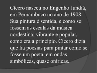 Cícero nasceu no Engenho Jundiá,
em Pernambuco no ano de 1908.
Sua pintura é sentida, e como se
fossem as escalas da música
nordestina; vibrante e popular,
como era a princípio. Cícero dizia
que lia poesias para pintar como se
fosse um poeta, em ondas
simbólicas, quase oníricas.
 