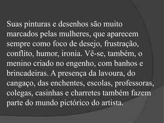 Suas pinturas e desenhos são muito
marcados pelas mulheres, que aparecem
sempre como foco de desejo, frustração,
conflito, humor, ironia. Vê-se, também, o
menino criado no engenho, com banhos e
brincadeiras. A presença da lavoura, do
cangaço, das enchentes, escolas, professoras,
colegas, casinhas e charretes também fazem
parte do mundo pictórico do artista.
 