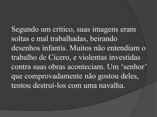 Segundo um crítico, suas imagens eram
soltas e mal trabalhadas, beirando
desenhos infantis. Muitos não entendiam o
trabalho de Cícero, e violentas investidas
contra suas obras aconteciam. Um ‘senhor’
que comprovadamente não gostou deles,
tentou destruí-los com uma navalha.
 