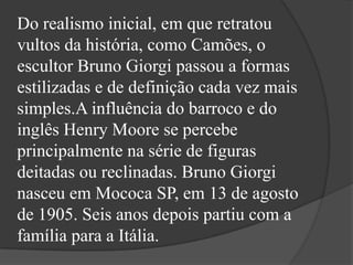 Do realismo inicial, em que retratou
vultos da história, como Camões, o
escultor Bruno Giorgi passou a formas
estilizadas e de definição cada vez mais
simples.A influência do barroco e do
inglês Henry Moore se percebe
principalmente na série de figuras
deitadas ou reclinadas. Bruno Giorgi
nasceu em Mococa SP, em 13 de agosto
de 1905. Seis anos depois partiu com a
família para a Itália.
 