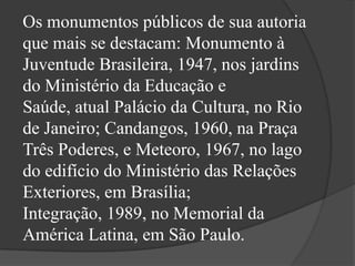 Os monumentos públicos de sua autoria
que mais se destacam: Monumento à
Juventude Brasileira, 1947, nos jardins
do Ministério da Educação e
Saúde, atual Palácio da Cultura, no Rio
de Janeiro; Candangos, 1960, na Praça
Três Poderes, e Meteoro, 1967, no lago
do edifício do Ministério das Relações
Exteriores, em Brasília;
Integração, 1989, no Memorial da
América Latina, em São Paulo.
 