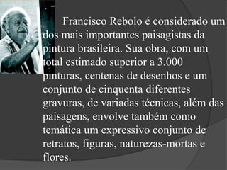 Francisco Rebolo é considerado um
dos mais importantes paisagistas da
pintura brasileira. Sua obra, com um
total estimado superior a 3.000
pinturas, centenas de desenhos e um
conjunto de cinquenta diferentes
gravuras, de variadas técnicas, além das
paisagens, envolve também como
temática um expressivo conjunto de
retratos, figuras, naturezas-mortas e
flores.
 