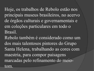 Hoje, os trabalhos de Rebolo estão nos
principais museus brasileiros, no acervo
de órgãos culturais e governamentais e
em coleções particulares em todo o
Brasil.
Rebolo também é considerado como um
dos mais talentosos pintores do Grupo
Santa Helena, trabalhando as cores com
maestria, para compor paisagens
marcadas pelo refinamento do meio-
tom.
 
