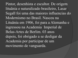 Pintor, desenhista e escultor. De origem
lituânia e naturalizado brasileiro, Lasar
Segall foi uma das maiores influencias do
Modernismo no Brasil. Nasceu na
Lituânia em 1906, foi para a Alemanha e
ingressou na Academia Imperial de
Belas-Artes de Berlim. 03 anos
depois, foi obrigado a se desligar da
Academia por participar de um
movimento de vanguarda.
 