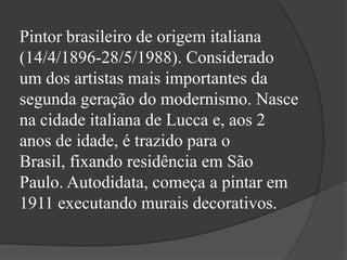 Pintor brasileiro de origem italiana
(14/4/1896-28/5/1988). Considerado
um dos artistas mais importantes da
segunda geração do modernismo. Nasce
na cidade italiana de Lucca e, aos 2
anos de idade, é trazido para o
Brasil, fixando residência em São
Paulo. Autodidata, começa a pintar em
1911 executando murais decorativos.
 