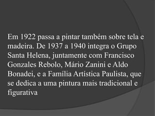 Em 1922 passa a pintar também sobre tela e
madeira. De 1937 a 1940 integra o Grupo
Santa Helena, juntamente com Francisco
Gonzales Rebolo, Mário Zanini e Aldo
Bonadei, e a Família Artística Paulista, que
se dedica a uma pintura mais tradicional e
figurativa
 