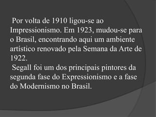 Por volta de 1910 ligou-se ao
Impressionismo. Em 1923, mudou-se para
o Brasil, encontrando aqui um ambiente
artístico renovado pela Semana da Arte de
1922.
 Segall foi um dos principais pintores da
segunda fase do Expressionismo e a fase
do Modernismo no Brasil.
 