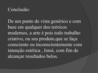 Conclusão:

De um ponto de vista genérico e com
base em qualquer dos teóricos
modernos, a arte é pois todo trabalho
criativo, ou seu produto,que se faça
consciente ou inconscientemente com
intenção estética , Istoé, com fim de
alcançar resultados belos.
 