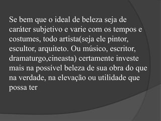 Se bem que o ideal de beleza seja de
caráter subjetivo e varie com os tempos e
costumes, todo artista(seja ele pintor,
escultor, arquiteto. Ou músico, escritor,
dramaturgo,cineasta) certamente investe
mais na possível beleza de sua obra do que
na verdade, na elevação ou utilidade que
possa ter
 