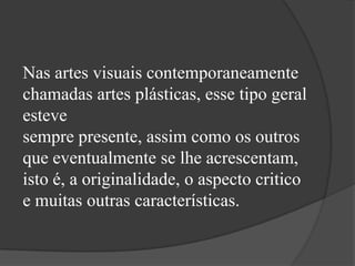 Nas artes visuais contemporaneamente
chamadas artes plásticas, esse tipo geral
esteve
sempre presente, assim como os outros
que eventualmente se lhe acrescentam,
isto é, a originalidade, o aspecto critico
e muitas outras características.
 
