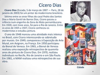 Cícero Dias
   Cícero Dias (Escada, 5 de março de 1907 — Paris, 28 de
janeiro de 2003) foi um pintor do modernismo brasileiro.
   Sétimo entre os onze filhos do casal Pedro dos Santos
Dias e Maria Gentil de Barros Dias, Cícero passou a
infância num engenho da Zona da Mata pernambucana.
Em 1920, com treze anos, foi para o Rio de Janeiro. Entre
os anos de 1925 a 1927, Cícero conheceu os
modernistas e estudou pintura.
  O ano de 1948 marcou uma atividade mais intensa
no Brasil, com Cícero interessando-se sobretudo
por murais. Em 1949, compareceu à Exposição de Arte
Mural, em Avignon, na França. Em 1950 participou
da Bienal de Veneza. Em 1965, a Bienal de Veneza
realizou uma exposição retrospectiva de quarenta
anos de pintura de Cícero Dias. Em 1970, realizou
individuais no Recife, Rio de Janeiro e em São Paulo.
Em 1981, o MAM realizou uma retrospectiva de sua
obra.

                                                            Cidade
 