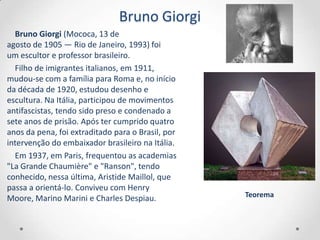 Bruno Giorgi
  Bruno Giorgi (Mococa, 13 de
agosto de 1905 — Rio de Janeiro, 1993) foi
um escultor e professor brasileiro.
  Filho de imigrantes italianos, em 1911,
mudou-se com a família para Roma e, no início
da década de 1920, estudou desenho e
escultura. Na Itália, participou de movimentos
antifascistas, tendo sido preso e condenado a
sete anos de prisão. Após ter cumprido quatro
anos da pena, foi extraditado para o Brasil, por
intervenção do embaixador brasileiro na Itália.
  Em 1937, em Paris, frequentou as academias
"La Grande Chaumière" e "Ranson", tendo
conhecido, nessa última, Aristide Maillol, que
passa a orientá-lo. Conviveu com Henry
Moore, Marino Marini e Charles Despiau.            Teorema
 