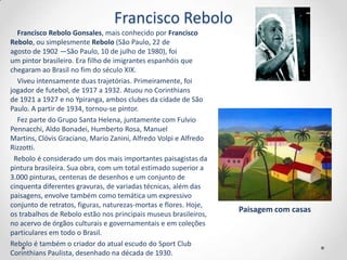 Francisco Rebolo
  Francisco Rebolo Gonsales, mais conhecido por Francisco
Rebolo, ou simplesmente Rebolo (São Paulo, 22 de
agosto de 1902 —São Paulo, 10 de julho de 1980), foi
um pintor brasileiro. Era filho de imigrantes espanhóis que
chegaram ao Brasil no fim do século XIX.
  Viveu intensamente duas trajetórias. Primeiramente, foi
jogador de futebol, de 1917 a 1932. Atuou no Corinthians
de 1921 a 1927 e no Ypiranga, ambos clubes da cidade de São
Paulo. A partir de 1934, tornou-se pintor.
  Fez parte do Grupo Santa Helena, juntamente com Fulvio
Pennacchi, Aldo Bonadei, Humberto Rosa, Manuel
Martins, Clóvis Graciano, Mario Zanini, Alfredo Volpi e Alfredo
Rizzotti.
 Rebolo é considerado um dos mais importantes paisagistas da
pintura brasileira. Sua obra, com um total estimado superior a
3.000 pinturas, centenas de desenhos e um conjunto de
cinquenta diferentes gravuras, de variadas técnicas, além das
paisagens, envolve também como temática um expressivo
conjunto de retratos, figuras, naturezas-mortas e flores. Hoje,
                                                                  Paisagem com casas
os trabalhos de Rebolo estão nos principais museus brasileiros,
no acervo de órgãos culturais e governamentais e em coleções
particulares em todo o Brasil.
Rebolo é também o criador do atual escudo do Sport Club
Corinthians Paulista, desenhado na década de 1930.
 