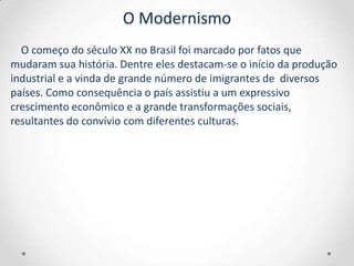 O Modernismo
  O começo do século XX no Brasil foi marcado por fatos que
mudaram sua história. Dentre eles destacam-se o início da produção
industrial e a vinda de grande número de imigrantes de diversos
países. Como consequência o país assistiu a um expressivo
crescimento econômico e a grande transformações sociais,
resultantes do convívio com diferentes culturas.
 