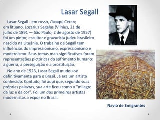 Lasar Segall
   Lasar Segall - em russo, Лазарь Сегал;
em lituano, Lozarius Segalas (Vilnius, 21 de
julho de 1891 — São Paulo, 2 de agosto de 1957)
foi um pintor, escultor e gravurista judeu brasileiro
nascido na Lituânia. O trabalho de Segall tem
influências do impressionismo, expressionismo e
modernismo. Seus temas mais significativos foram
representações pictóricas do sofrimento humano:
a guerra, a perseguição e a prostituição.
   No ano de 1923, Lasar Segall mudou-se
definitivamente para o Brasil. Já era um artista
conhecido. Contudo, foi aqui que, segundo suas
próprias palavras, sua arte ficou como o "milagre
da luz e da cor". Foi um dos primeiros artistas
modernistas a expor no Brasil.
                                                        Navio de Emigrantes
 