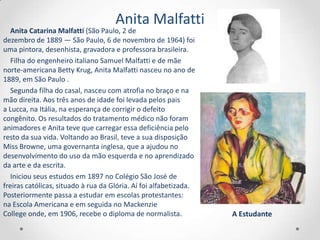 Anita Malfatti
   Anita Catarina Malfatti (São Paulo, 2 de
dezembro de 1889 — São Paulo, 6 de novembro de 1964) foi
uma pintora, desenhista, gravadora e professora brasileira.
   Filha do engenheiro italiano Samuel Malfatti e de mãe
norte-americana Betty Krug, Anita Malfatti nasceu no ano de
1889, em São Paulo .
   Segunda filha do casal, nasceu com atrofia no braço e na
mão direita. Aos três anos de idade foi levada pelos pais
a Lucca, na Itália, na esperança de corrigir o defeito
congênito. Os resultados do tratamento médico não foram
animadores e Anita teve que carregar essa deficiência pelo
resto da sua vida. Voltando ao Brasil, teve a sua disposição
Miss Browne, uma governanta inglesa, que a ajudou no
desenvolvimento do uso da mão esquerda e no aprendizado
da arte e da escrita.
   Iniciou seus estudos em 1897 no Colégio São José de
freiras católicas, situado à rua da Glória. Aí foi alfabetizada.
Posteriormente passa a estudar em escolas protestantes:
na Escola Americana e em seguida no Mackenzie
College onde, em 1906, recebe o diploma de normalista.             A Estudante
 