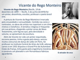 Vicente do Rego Monteiro
   Vicente do Rego Monteiro (Recife, 19 de
dezembro de 1899 — Recife, 5 de junho de1970) foi
um pintor, desenhista, escultor, professor e poeta brasil
eiro.
   A pintura de Vicente do Rego Monteiro é marcada
pela sinuosidade e sensualidade. Contido nas cores e
contrastes, as obras do artista nos reportam a um clima
místico e metafísico. A temática religiosa é frequente
em sua pintura, chegando a pintar cenas do Novo
Testamento, com figuras que, pela densidade e
volume, se aproximam da escultura.
   Além de Vicente ter sido um pintor requintado,
escrevia poesias, tinha o gosto pela dança, venceu
muitos concursos de dança de salão em Paris, foi
professor no Instituto Central de Artes da UnB, adorava
carros e em 1931 disputou o Grand Prix do Automóvel
Clube da França, tinha gosto pela engenharia mecânica
e construiu um planador e em Pernambuco fabricou
                                                            O atirador de arco
aguardente.
 