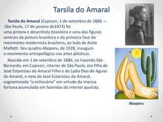 Tarsila do Amaral
  Tarsila do Amaral (Capivari, 1 de setembro de 1886 —
 São Paulo, 17 de janeiro de1973) foi
uma pintora e desenhista brasileira e uma das figuras
centrais da pintura brasileira e da primeira fase do
movimento modernista brasileiro, ao lado de Anita
Malfatti. Seu quadro Abaporu, de 1928, inaugura
o movimento antropofágico nas artes plásticas.
  Nascida em 1 de setembro de 1886, na Fazenda São
Bernardo, em Capivari, interior de São Paulo, era filha de
José Estanislau do Amaral Filho e de Lydia Dias de Aguiar
do Amaral, e neta de José Estanislau do Amaral,
cognominado “o milionário” em virtude da imensa
fortuna acumulada em fazendas do interior paulista.


                                                             Abaporu
 