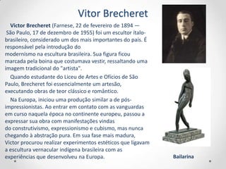 Vitor Brecheret
  Victor Brecheret (Farnese, 22 de fevereiro de 1894 —
 São Paulo, 17 de dezembro de 1955) foi um escultor ítalo-
brasileiro, considerado um dos mais importantes do país. É
responsável pela introdução do
modernismo na escultura brasileira. Sua figura ficou
marcada pela boina que costumava vestir, ressaltando uma
imagem tradicional do "artista".
  Quando estudante do Liceu de Artes e Ofícios de São
Paulo, Brecheret foi essencialmente um artesão,
executando obras de teor clássico e romântico.
  Na Europa, iniciou uma produção similar a de pós-
impressionistas. Ao entrar em contato com as vanguardas
em curso naquela época no continente europeu, passou a
expressar sua obra com manifestações vindas
do construtivismo, expressionismo e cubismo, mas nunca
chegando à abstração pura. Em sua fase mais madura,
Victor procurou realizar experimentos estéticos que ligavam
a escultura vernacular indígena brasileira com as
experiências que desenvolveu na Europa.                       Bailarina
 