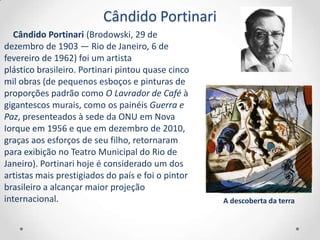 Cândido Portinari
   Cândido Portinari (Brodowski, 29 de
dezembro de 1903 — Rio de Janeiro, 6 de
fevereiro de 1962) foi um artista
plástico brasileiro. Portinari pintou quase cinco
mil obras (de pequenos esboços e pinturas de
proporções padrão como O Lavrador de Café à
gigantescos murais, como os painéis Guerra e
Paz, presenteados à sede da ONU em Nova
Iorque em 1956 e que em dezembro de 2010,
graças aos esforços de seu filho, retornaram
para exibição no Teatro Municipal do Rio de
Janeiro). Portinari hoje é considerado um dos
artistas mais prestigiados do país e foi o pintor
brasileiro a alcançar maior projeção
internacional.                                      A descoberta da terra
 