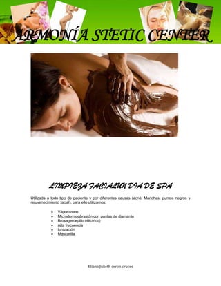 ARMONÍA STETIC CENTER




           LIMPIEZA FACIALUN DIA DE SPA
 Utilizada a todo tipo de paciente y por diferentes causas (acné, Manchas, puntos negros y
 rejuvenecimiento facial), para ello utilizamos:

                Vaporozono
                Microdermoabrasión con puntas de diamante
                Brosage(cepillo eléctrico)
                Alta frecuencia
                Ionización
                Mascarilla




                                Eliana Julieth ceron cruces
 