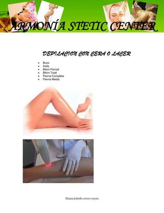 ARMONÍA STETIC CENTER
    DEPILACION CON CERA O LACER
    Bozo
    Axila
    Bikini Parcial
    Bikini Total
    Pierna Completa
    Pierna Media




                      Eliana Julieth ceron cruces
 