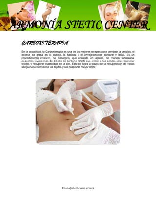 ARMONÍA STETIC CENTER
 CARBOXITERAPIA
 En la actualidad, la Carboxiterapia es una de las mejores terapias para combatir la celulitis, el
 exceso de grasa en el cuerpo, la flacidez y el envejecimiento corporal y facial. Es un
 procedimiento invasivo, no quirúrgico, que consiste en aplicar, de manera localizada,
 pequeñas inyecciones de dióxido de carbono (CO2) que entran a las células para regenerar
 tejidos y recuperar elasticidad de la piel. Esto se logra a través de la recuperación de vasos
 sanguíneos renovando los tejidos y sin ocasionar mayor dolor.




                                   Eliana Julieth ceron cruces
 