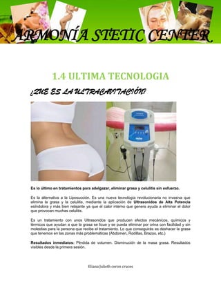 ARMONÍA STETIC CENTER

             1.4 ULTIMA TECNOLOGIA
 ¿QUE ES LA ULTRACAVITACIÓN?




 Es lo último en tratamientos para adelgazar, eliminar grasa y celulitis sin esfuerzo.

 Es la alternativa a la Liposucción. Es una nueva tecnología revolucionaria no invasiva que
 elimina la grasa y la celulitis, mediante la aplicación de Ultrasonidos de Alta Potencia
 esIndolora y más bien relajante ya que el calor interno que genera ayuda a eliminar el dolor
 que provocan muchas celulitis.

 Es un tratamiento con unos Ultrasonidos que producen efectos mecánicos, químicos y
 térmicos que ayudan a que la grasa se licue y se pueda eliminar por orina con facilidad y sin
 molestias para la persona que recibe el tratamiento. Lo que conseguirás es deshacer la grasa
 que tenemos en las zonas más problemáticas (Abdomen, Rodillas, Brazos, etc.)

 Resultados inmediatos: Pérdida de volumen. Disminución de la masa grasa. Resultados
 visibles desde la primera sesión.




                                  Eliana Julieth ceron cruces
 