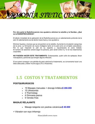 ARMONÍA STETIC CENTER

 Por otra parte la Radiofrecuencia nos ayudará a eliminar la celulitis y la flacidez. ¿Qué
 es la RADIOFRECUENCIA?

 El efecto inmediato de la aplicación de la Radiofrecuencia es un calentamiento profundo de la
 piel. El calentamiento es de dentro hacia fuera y nos ayudará a:

 Eliminar líquidos y toxinas que se encuentren en la celulitis. Aumentar la circulación sanguínea
 de la zona. La formación de nuevo Colágeno tanto en la piel como en el tejido subcutáneo.
 Por lo que mejorará la piel en su aspecto y rejuvenecerá la zona tratada.
 El número de sesiones variará según la persona, pero serán entre 8 y 12 en los tratamientos
 corporales.

 NO PUEDEN HACER ESTE TRATAMIENTO: Embarazadas, quién sufra de epilepsia, llevar
 marcapasos y personas que tengan alguna infección.

 Si se quiere conseguir una pérdida de peso adicional al tratamiento, es conveniente hacer una
 dieta adecuada y beber mucha agua (Té o infusiones)




    1.5 COSTOS Y TRATAMIENTOS
 POSTQUIRURGICOS

                 15 Masajes manuales + drenaje linfático$ 280.000
                 15 Ultrasonido
                 3 Thermobag
                 4 Gimnasia pasiva
                 5 Vendas frías

 MASAJE RELAJANTE

                 Masaje relajante con piedras volcánicas$ 40.000

 + Vibrador con rayo infrarrojo
                                   Eliana Julieth ceron cruces
 