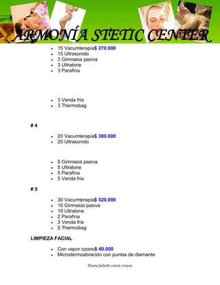 ARMONÍA STETIC CENTER
          15 Vacumterapia$ 270.000
          15 Ultrasonido
          3 Gimnasia pasiva
          3 Ultratone
          3 Parafina




          3 Venda fria
          3 Thermobag



 #4

          20 Vacumterapia$ 380.000
          20 Ultrasonido



          5 Gimnasia pasiva
          5 Ultratone
          5 Parafina
          5 Venda fria

 #5

          30 Vacumterapia$ 520.000
          10 Gimnasia pasiva
          10 Ultratone
          2 Parafina
          3 Venda fria
          5 Thermobag

 LIMPIEZA FACIAL

          Con vapor ozono$ 40.000
          Microdermoabración con puntas de diamante

                         Eliana Julieth ceron cruces
 