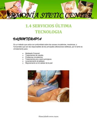 ARMONÍA STETIC CENTER
                 1.4 SERVICIOS ÚLTIMA
                      TECNOLOGIA
 VACUMTERAPIA
 Es un método que actúa con profundidad sobre las causas circulatorias, mecánicas, o
 funcionales que son las responsables de las principales alteraciones estéticas, por lo tanto es
 el tratamiento para:

                 Moldeado Corporal
                 Tratamientos de celulitis
                 Problemas circulatorios
                 Tratamientos pre y post quirúrgicos
                 Levantamiento de glúteos
                 Mejoramiento en la calidad de la piel




                                   Eliana Julieth ceron cruces
 