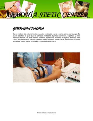 ARMONÍA STETIC CENTER
 GIMNACIA PASIVA
 Es un método de entrenamiento muscular zonificado a una o varias zonas del cuerpo. Se
 puede dosificar al igual que la gimnasia tradicional. Ejemplo: aeróbicos, deportes, y otros
 ejercicios físicos. De esta manera podemos trabajar de acuerdo al objetivo deseado tales
 como: embellecimiento corporal (celulitis, adelgazamiento, flacidez facial, tonificación muscular
 en cadera, busto, pierna, brazos etc.) y mantenimiento físico.




                                   Eliana Julieth ceron cruces
 