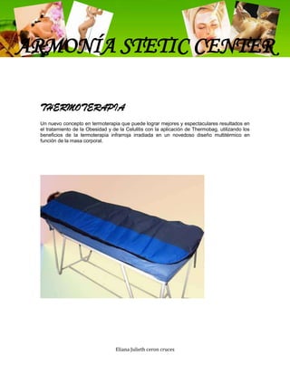 ARMONÍA STETIC CENTER

 THERMOTERAPIA
 Un nuevo concepto en termoterapia que puede lograr mejores y espectaculares resultados en
 el tratamiento de la Obesidad y de la Celulitis con la aplicación de Thermobag, utilizando los
 beneficios de la termoterapia infrarroja irradiada en un novedoso diseño multitérmico en
 función de la masa corporal.




                                  Eliana Julieth ceron cruces
 