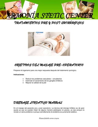 ARMONÍA STETIC CENTER
  TRATAMIENTOS PRE Y POST QUIRÚRGICOS




  OBJETIVOS DEL MASAJE PRE-OPERATORIO
 Preparar el organismo para una mejor respuesta después del tratamiento quirúrgico.

 Indicaciones:

                 Reducir los problemas vasculares – circulatorios
                 Estimular el vaciamiento de los ganglios linfáticos
                 Mejorar la calidad de la piel




 DRENAGE LINFATICO MANUAL
 En el masaje del paciente pre y post operatorio. La técnica del drenaje linfático es de gran
 ayuda ya que se pueden tratar de alguna manera patologías no graves, ya sea porque no
 reviste un serio problema o porque sencillamente el problema es puramente estético.


                                   Eliana Julieth ceron cruces
 