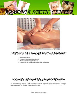 ARMONÍA STETIC CENTER




 OBJETIVOS DEL MASAJE POST-OPERATORIO
                Mejorar el edema
                Reducir hematomas y equimosis
                Atenuación de irregularidades
                Reducción de grasas que pueda tener el paciente




   MASAJES RELAJANTESCHOCOLATERAPIA
 Se realiza masaje manual a todo paciente que así lo requiera, ya sea por estrés o por algún
 dolor especifico. En espalda, cuello piernas o pies.




                                 Eliana Julieth ceron cruces
 