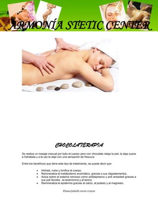 ARMONÍA STETIC CENTER




                            CHOCOLATERAPIA
 Se realiza un masaje manual por todo el cuerpo pero con chocolate relaja la piel, la deja suave
 e hidratada y a la vez la deja con una sensación de frescura.

 Entre los beneficios que tiene este tipo de tratamiento, se puede decir que:

                 Hidrata, nutre y tonifica el cuerpo
                 Remineraliza el metabolismo enzimático, gracias a sus oligoelementos.
                 Actúa sobre el sistema nervioso como antidepresivo y anti ansiedad gracias a
                 sus poli fenoles , la teobromina y al tanino
                 Remineraliza la epidermis gracias al calcio, al potasio y al magnesio.

                                   Eliana Julieth ceron cruces
 
