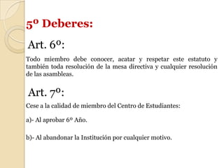 5º Deberes:
Art. 6º:
Todo miembro debe conocer, acatar y respetar este estatuto y
también toda resolución de la mesa directiva y cualquier resolución
de las asambleas.
Art. 7º:
Cese a la calidad de miembro del Centro de Estudiantes:
a)- Al aprobar 6º Año.
b)- Al abandonar la Institución por cualquier motivo.
 
