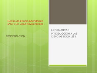 Centro de Estudio Bachillerato
 6/13 « Lic. Jesús Reyes Heroles «

                                     INFORMATICA 1
                                     INTRODUCCION A LAS
PRECIENTACION                        CIENCIAS SOCIALES 1
 