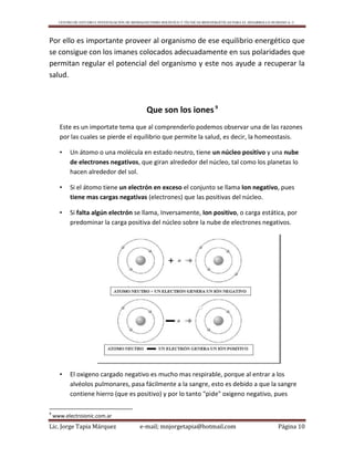CENTRO DE ESTUDIO E INVESTIGACIÓN DE BIOMAGNETISMO HOLÍSTICO Y TÉCNICAS BIOENERGÉTICAS PARA EL DESARROLLO HUMANO A. C.
Lic. Jorge Tapia Márquez e-mail; mnjorgetapia@hotmail.com Página 10
Por ello es importante proveer al organismo de ese equilibrio energético que
se consigue con los imanes colocados adecuadamente en sus polaridades que
permitan regular el potencial del organismo y este nos ayude a recuperar la
salud.
Que son los iones9
Este es un importate tema que al comprenderlo podemos observar una de las razones
por las cuales se pierde el equilibrio que permite la salud, es decir, la homeostasis.
• Un átomo o una molécula en estado neutro, tiene un núcleo positivo y una nube
de electrones negativos, que giran alrededor del núcleo, tal como los planetas lo
hacen alrededor del sol.
• Si el átomo tiene un electrón en exceso el conjunto se llama Ion negativo, pues
tiene mas cargas negativas (electrones) que las positivas del núcleo.
• Si falta algún electrón se llama, Inversamente, Ion positivo, o carga estática, por
predominar la carga positiva del núcleo sobre la nube de electrones negativos.
• El oxigeno cargado negativo es mucho mas respirable, porque al entrar a los
alvéolos pulmonares, pasa fácilmente a la sangre, esto es debido a que la sangre
contiene hierro (que es positivo) y por lo tanto "pide" oxigeno negativo, pues
9
www.electroionic.com.ar
 
