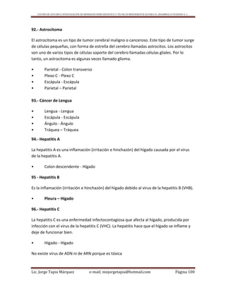 CENTRO DE ESTUDIO E INVESTIGACIÓN DE BIOMAGNETISMO HOLÍSTICO Y TÉCNICAS BIOENERGÉTICAS PARA EL DESARROLLO HUMANO A. C.
Lic. Jorge Tapia Márquez e-mail; mnjorgetapia@hotmail.com Página 100
92.- Astrocitoma
El astrocitoma es un tipo de tumor cerebral maligno o canceroso. Este tipo de tumor surge
de células pequeñas, con forma de estrella del cerebro llamadas astrocitos. Los astrocitos
son uno de varios tipos de células soporte del cerebro llamadas células gliales. Por lo
tanto, un astrocitoma es algunas veces llamado glioma.
• Parietal - Colon transverso
• Plexo C - Plexo C
• Escápula - Escápula
• Parietal – Parietal
93.- Cáncer de Lengua
• Lengua - Lengua
• Escápula - Escápula
• Ángulo - Ángulo
• Tráquea – Tráquea
94.- Hepatitis A
La hepatitis A es una inflamación (irritación e hinchazón) del hígado causada por el virus
de la hepatitis A.
• Colon descendente - Hígado
95 - Hepatitis B
Es la inflamación (irritación e hinchazón) del hígado debido al virus de la hepatitis B (VHB).
• Pleura – Hígado
96.- Hepatitis C
La hepatitis C es una enfermedad infectocontagiosa que afecta al hígado, producida por
infección con el virus de la hepatitis C (VHC). La hepatitis hace que el hígado se inflame y
deje de funcionar bien.
• Hígado - Hígado
No existe virus de ADN ni de ARN porque es tóxica
 