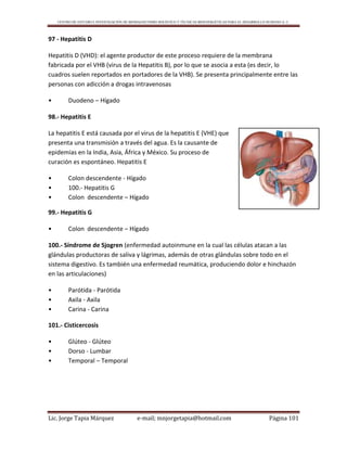 CENTRO DE ESTUDIO E INVESTIGACIÓN DE BIOMAGNETISMO HOLÍSTICO Y TÉCNICAS BIOENERGÉTICAS PARA EL DESARROLLO HUMANO A. C.
Lic. Jorge Tapia Márquez e-mail; mnjorgetapia@hotmail.com Página 101
97 - Hepatitis D
Hepatitis D (VHD): el agente productor de este proceso requiere de la membrana
fabricada por el VHB (virus de la Hepatitis B), por lo que se asocia a esta (es decir, lo
cuadros suelen reportados en portadores de la VHB). Se presenta principalmente entre las
personas con adicción a drogas intravenosas
• Duodeno – Hígado
98.- Hepatitis E
La hepatitis E está causada por el virus de la hepatitis E (VHE) que
presenta una transmisión a través del agua. Es la causante de
epidemias en la India, Asia, África y México. Su proceso de
curación es espontáneo. Hepatitis E
• Colon descendente - Hígado
• 100.- Hepatitis G
• Colon descendente – Hígado
99.- Hepatitis G
• Colon descendente – Hígado
100.- Síndrome de Sjogren (enfermedad autoinmune en la cual las células atacan a las
glándulas productoras de saliva y lágrimas, además de otras glándulas sobre todo en el
sistema digestivo. Es también una enfermedad reumática, produciendo dolor e hinchazón
en las articulaciones)
• Parótida - Parótida
• Axila - Axila
• Carina - Carina
101.- Cisticercosis
• Glúteo - Glúteo
• Dorso - Lumbar
• Temporal – Temporal
 