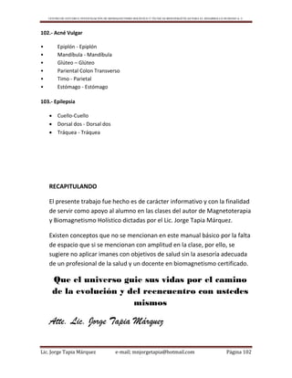 CENTRO DE ESTUDIO E INVESTIGACIÓN DE BIOMAGNETISMO HOLÍSTICO Y TÉCNICAS BIOENERGÉTICAS PARA EL DESARROLLO HUMANO A. C.
Lic. Jorge Tapia Márquez e-mail; mnjorgetapia@hotmail.com Página 102
102.- Acné Vulgar
• Epiplón - Epiplón
• Mandíbula - Mandíbula
• Glúteo – Glúteo
• Pariental Colon Transverso
• Timo - Parietal
• Estómago - Estómago
103.- Epilepsia
 Cuello-Cuello
 Dorsal dos - Dorsal dos
 Tráquea - Tráquea
RECAPITULANDO
El presente trabajo fue hecho es de carácter informativo y con la finalidad
de servir como apoyo al alumno en las clases del autor de Magnetoterapia
y Biomagnetismo Holístico dictadas por el Lic. Jorge Tapia Márquez.
Existen conceptos que no se mencionan en este manual básico por la falta
de espacio que si se mencionan con amplitud en la clase, por ello, se
sugiere no aplicar imanes con objetivos de salud sin la asesoría adecuada
de un profesional de la salud y un docente en biomagnetismo certificado.
Que el universo guie sus vidas por el camino
de la evolución y del reencuentro con ustedes
mismos
Atte. Lic. Jorge Tapia Márquez
 