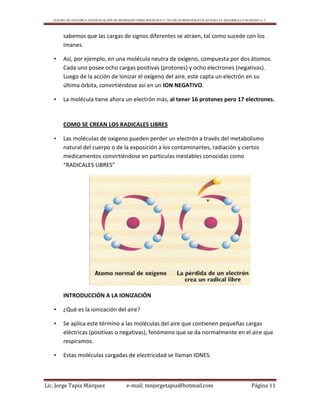 CENTRO DE ESTUDIO E INVESTIGACIÓN DE BIOMAGNETISMO HOLÍSTICO Y TÉCNICAS BIOENERGÉTICAS PARA EL DESARROLLO HUMANO A. C.
Lic. Jorge Tapia Márquez e-mail; mnjorgetapia@hotmail.com Página 11
sabemos que las cargas de signos diferentes se atraen, tal como sucede con los
imanes.
• Así, por ejemplo, en una molécula neutra de oxígeno, compuesta por dos átomos.
Cada uno posee ocho cargas positivas (protones) y ocho electrones (negativas).
Luego de la acción de Ionizar el oxígeno del aire, este capta un electrón en su
última órbita, convirtiéndose así en un ION NEGATIVO.
• La molécula tiene ahora un electrón más, al tener 16 protones pero 17 electrones.
COMO SE CREAN LOS RADICALES LIBRES
• Las moléculas de oxigeno pueden perder un electrón a través del metabolismo
natural del cuerpo o de la exposición a los contaminantes, radiación y ciertos
medicamentos convirtiéndose en partículas inestables conocidas como
“RADICALES LIBRES”
INTRODUCCIÓN A LA IONIZACIÓN
• ¿Qué es la ionización del aire?
• Se aplica este término a las moléculas del aire que contienen pequeñas cargas
eléctricas (positivas o negativas), fenómeno que se da normalmente en el aire que
respiramos.
• Estas moléculas cargadas de electricidad se llaman IONES.
 